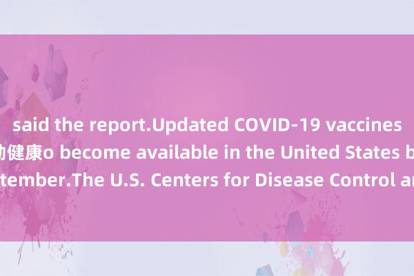said the report.Updated COVID-19 vaccines are anticipated t运动健康o become available in the United States by the end of September.The U.S. Centers for Disease Control and Prevention's Advisory Committee 